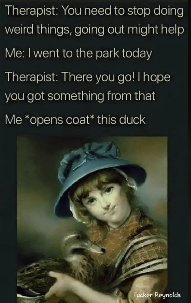 Photograph - Therapist You need to stop doing weird things, going out might help Me I went to the park today Therapist There you go! I hope you got something from that Me opens coat this duck Tucker Reynolds